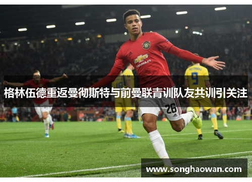 格林伍德重返曼彻斯特与前曼联青训队友共训引关注