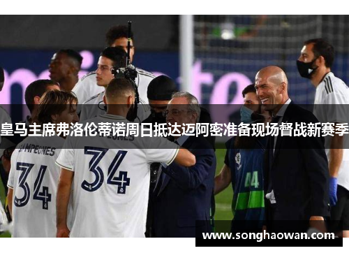 皇马主席弗洛伦蒂诺周日抵达迈阿密准备现场督战新赛季