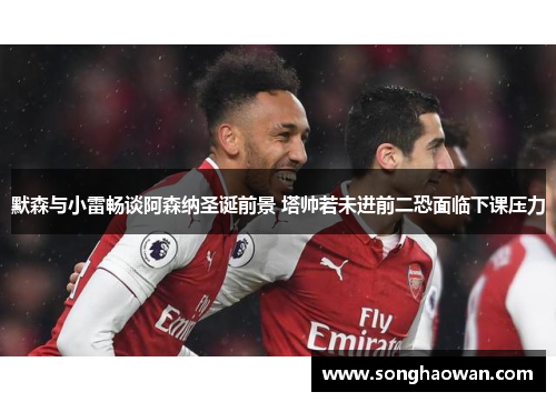 默森与小雷畅谈阿森纳圣诞前景 塔帅若未进前二恐面临下课压力